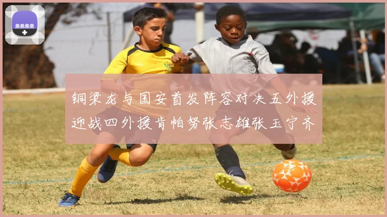 铜梁龙与国安首发阵容对决五外援迎战四外援肯帕努张志雄张玉宁齐上阵