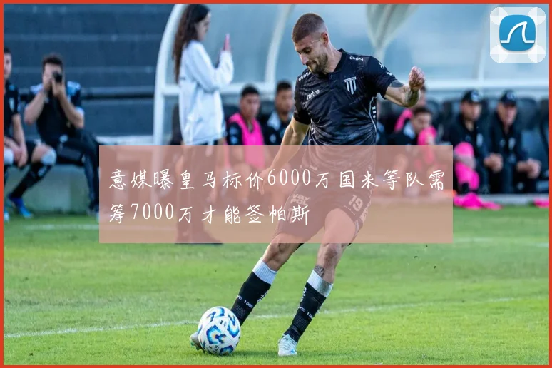 意媒曝皇马标价6000万国米等队需筹7000万才能签帕斯