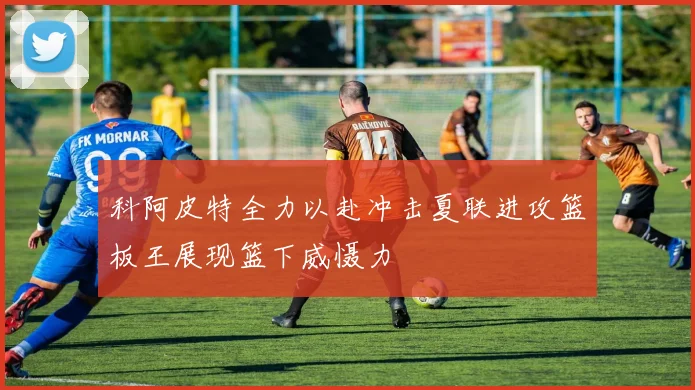科阿皮特全力以赴冲击夏联进攻篮板王展现篮下威慑力