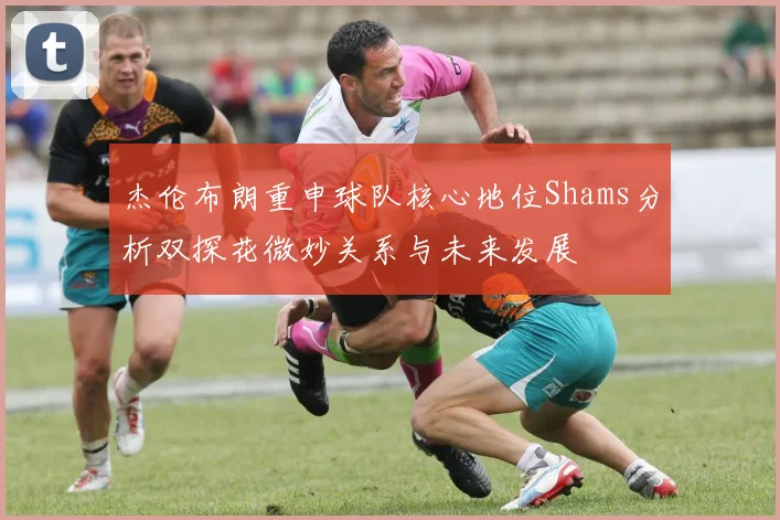 杰伦布朗重申球队核心地位Shams分析双探花微妙关系与未来发展