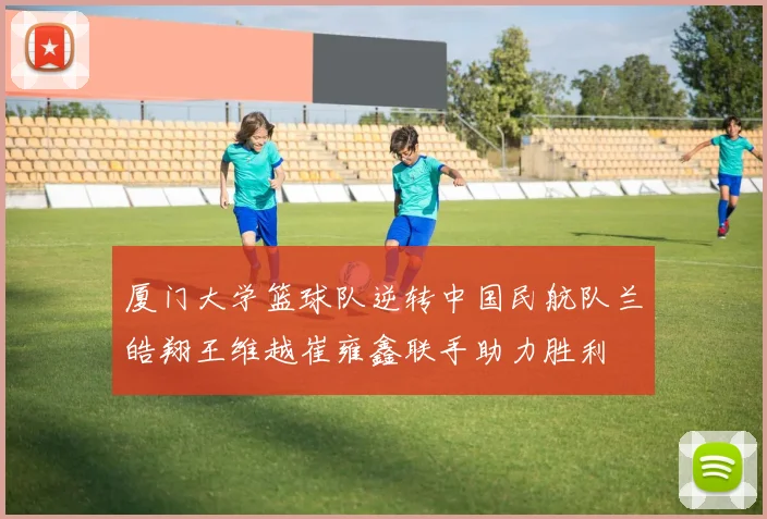厦门大学篮球队逆转中国民航队兰皓翔王维越崔雍鑫联手助力胜利