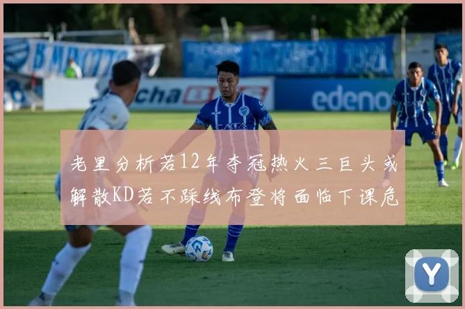 老里分析若12年夺冠热火三巨头或解散KD若不踩线布登将面临下课危机