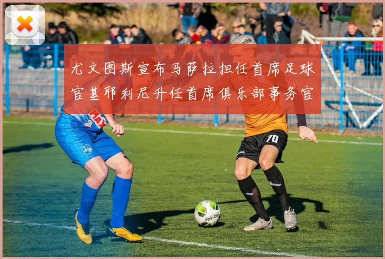尤文图斯宣布马萨拉担任首席足球官基耶利尼升任首席俱乐部事务官