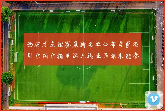 西班牙友谊赛最新名单公布贡萨洛贝尔纳尔梅里诺入选亚马尔未能参赛