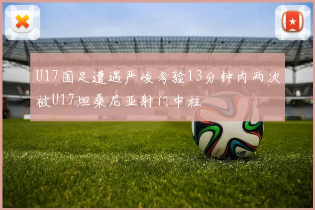 U17国足遭遇严峻考验13分钟内两次被U17坦桑尼亚射门中柱