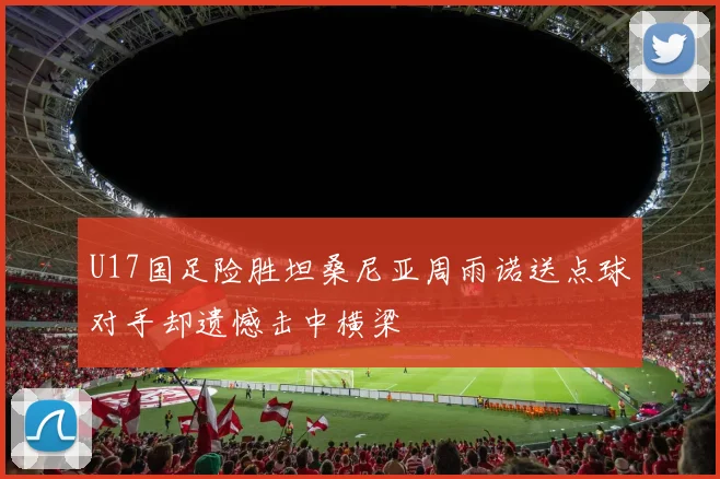 U17国足险胜坦桑尼亚周雨诺送点球对手却遗憾击中横梁