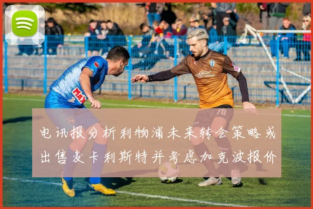 电讯报分析利物浦未来转会策略或出售麦卡利斯特并考虑加克波报价