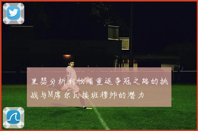 里瑟分析利物浦重返争冠之路的挑战与M席尔瓦接班穆帅的潜力