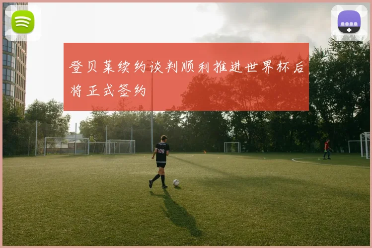 登贝莱续约谈判顺利推进世界杯后将正式签约