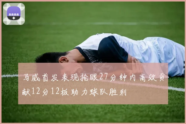 马威首发表现抢眼27分钟内高效贡献12分12板助力球队胜利
