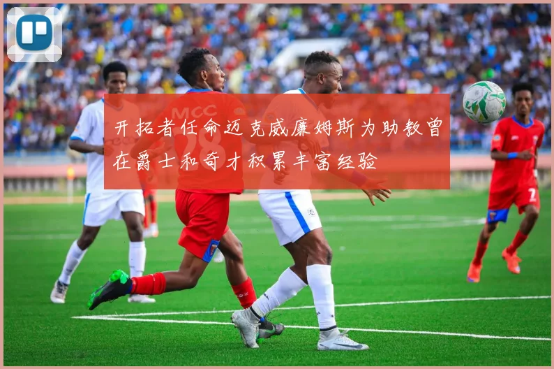 开拓者任命迈克威廉姆斯为助教曾在爵士和奇才积累丰富经验