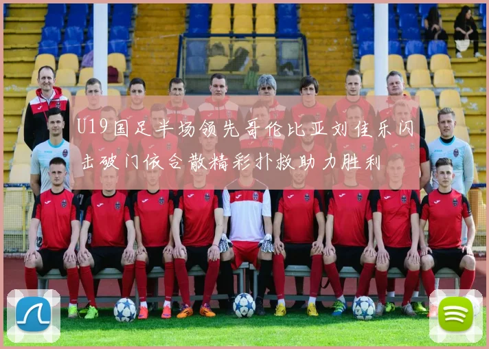 U19国足半场领先哥伦比亚刘佳乐闪击破门依合散精彩扑救助力胜利