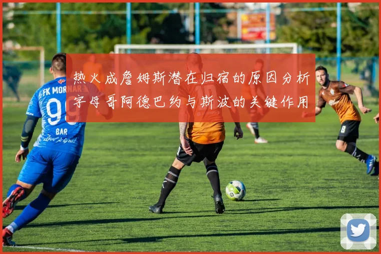 热火成詹姆斯潜在归宿的原因分析字母哥阿德巴约与斯波的关键作用