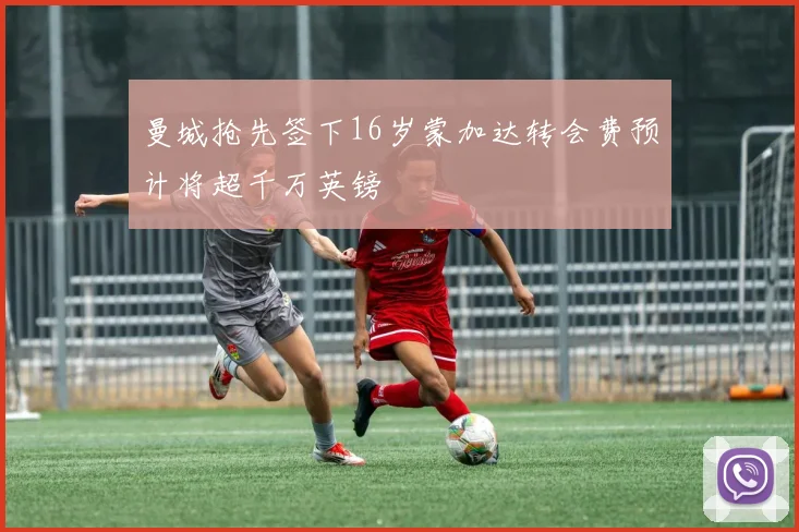 曼城抢先签下16岁蒙加达转会费预计将超千万英镑