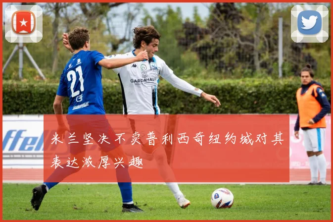 米兰坚决不卖普利西奇纽约城对其表达浓厚兴趣