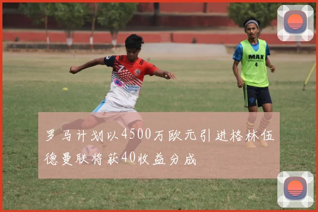 罗马计划以4500万欧元引进格林伍德曼联将获40收益分成