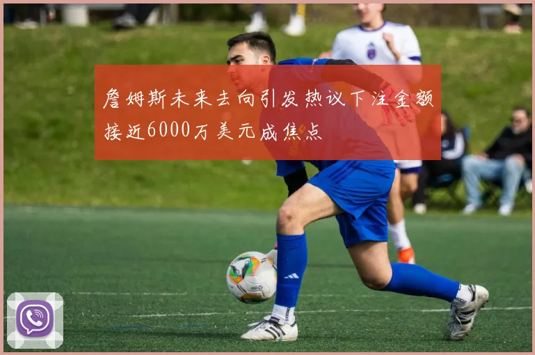 詹姆斯未来去向引发热议下注金额接近6000万美元成焦点