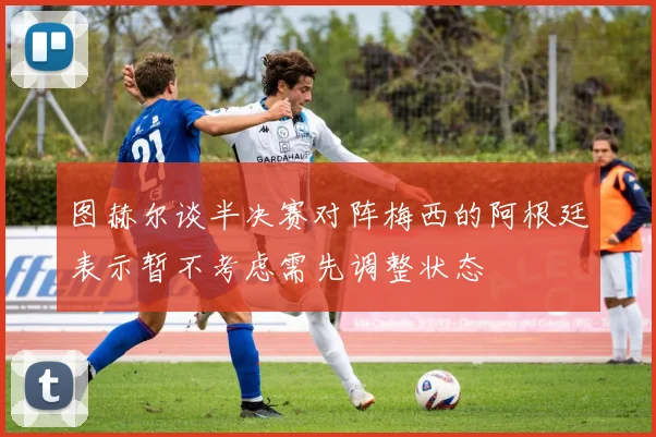图赫尔谈半决赛对阵梅西的阿根廷表示暂不考虑需先调整状态