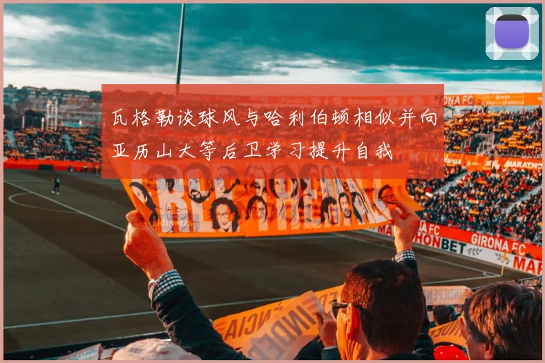 瓦格勒谈球风与哈利伯顿相似并向亚历山大等后卫学习提升自我