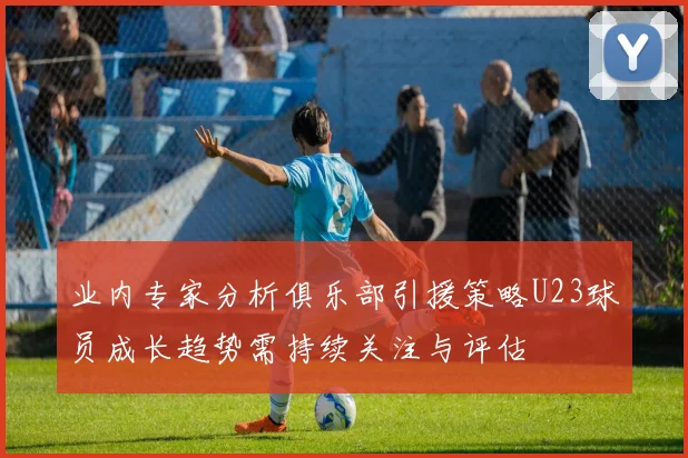 业内专家分析俱乐部引援策略U23球员成长趋势需持续关注与评估