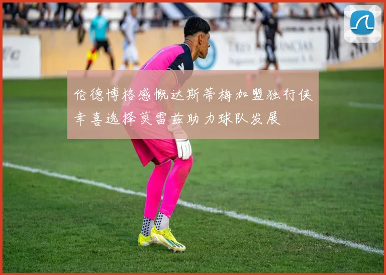 伦德博格感慨达斯蒂梅加盟独行侠幸喜选择莫雷兹助力球队发展