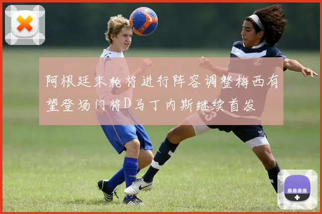 阿根廷末轮将进行阵容调整梅西有望登场门将D马丁内斯继续首发