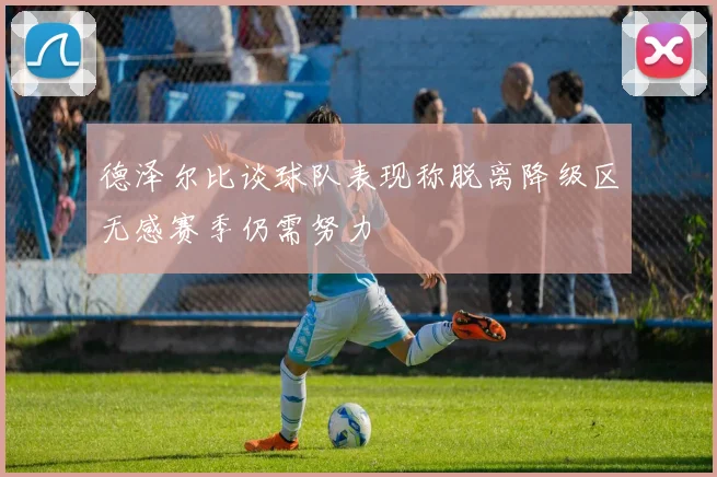 德泽尔比谈球队表现称脱离降级区无感赛季仍需努力